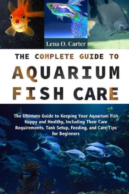 The Complete Guide To Aquarium Fish Care: The Ultimate Guide To Keeping Your Aquarium Fish Happy And Healthy, Including Their Care Requirements, Tank by Lena O. Carter