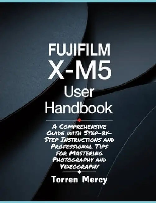 Fujifilm X-M5 User Handbook: A Comprehensive Guide with Step-by-Step Instructions and Professional Tips for Mastering Photography and Videography by Torren Mercy