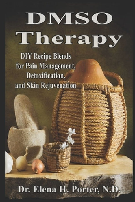 DMSO Therapy DIY Recipe Blends for Pain Management, Detoxification, and Skin Rejuvenation by Elena H. Porter N. D.