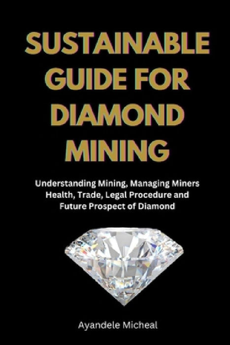 Sustainable Guide for Diamond Mining: Understanding Mining, Managing Miners Health, Trade, Legal Procedure and Future Prospect of Diamond by Ayandele Micheal