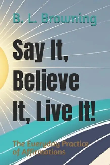 Say It, Believe It, Live It!: The Everyday Practice of Affirmations by B. L. Browning