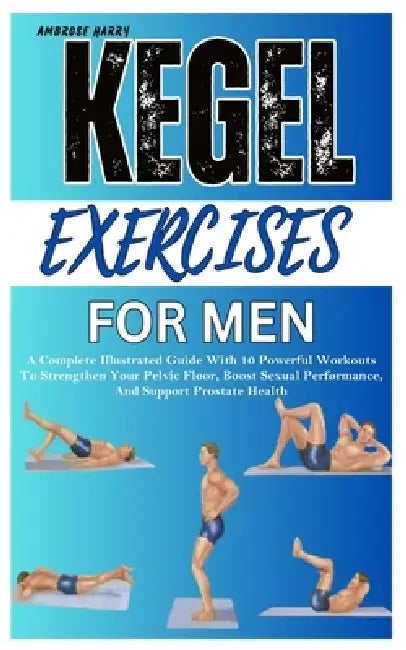 Kegel Exercises for Men: A Complete Illustrated Guide With 10 Powerful Workouts To Strengthen Your Pelvic Floor, Boost Sexual Performance, And Support by Ambrose Harry