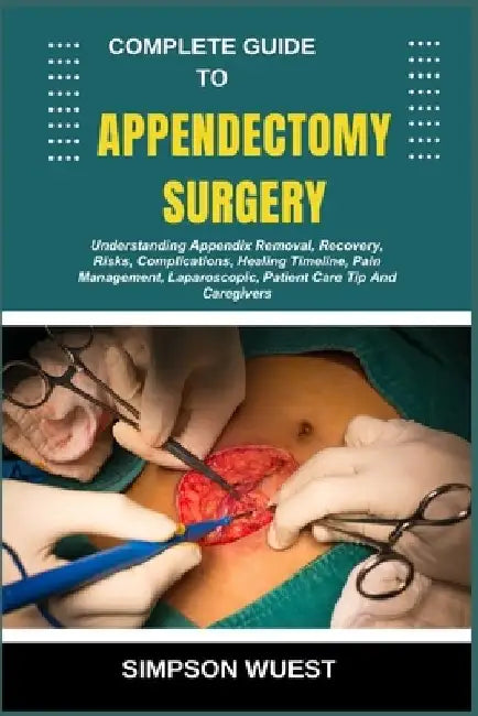 Complete Guide to Appendectomy Surgery: Understanding Appendix Removal, Recovery, Risks, Complications, Healing Timeline, Pain Management, Laparoscopi by Simpson Wuest