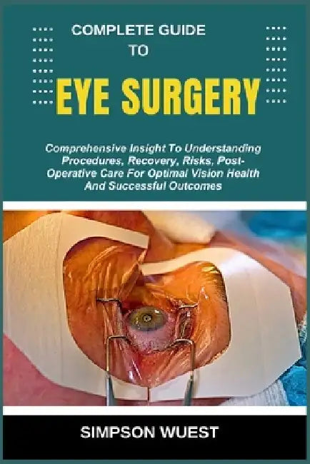 Complete Guide to Eye Surgery: Comprehensive Insight To Understanding Procedures, Recovery, Risks, Post-Operative Care For Optimal Vision Health And S by Simpson Wuest