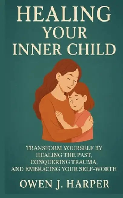 Healing your inner child: Transform Yourself by Healing the Past, Conquering Trauma, and Embracing Your Self-Worth by Owen J. Harper