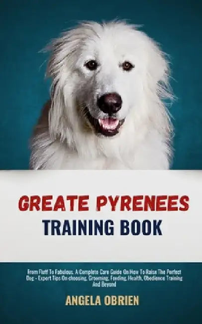 Great Pyrenees Training Book: From Fluff To Fabulous. A Complete Care Guide On How To Raise The Perfect Pet - Expert Tips On choosing, Grooming, Feedi by Angela Obrien
