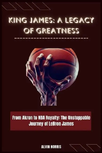 King James: A Legacy of Greatness: From Akron to NBA Royalty: The Unstoppable Journey of LeBron James by Alvin Norris