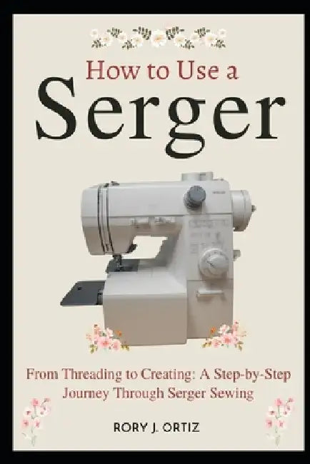 How to Use a Serger: From Threading to Creating: A Step-by-Step Journey Through Serger Sewing by Rory J. Ortiz