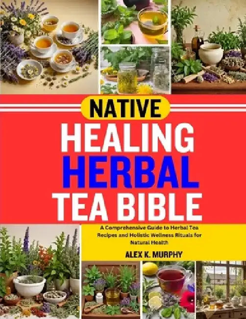 Native Healing Herbal Tea Bible: A Comprehensive Guide to Herbal Tea Recipes and Holistic Wellness Rituals for Natural Health by Alex K. Murphy