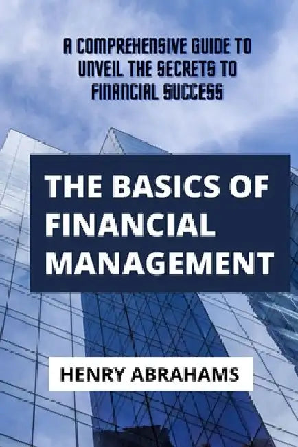 The basics of financial management: A Comprehensive Guide to Unveil the Secrets to Financial Success by Henry Abrahams