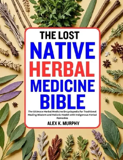 The Lost Native Herbal Medicine Bible: The Ultimate Herbal Medicine Encyclopedia for Traditional Healing Wisdom and Holistic Health with Indigenous He by Alex K. Murphy