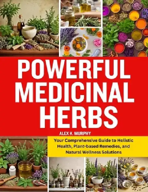 Powerful Medicinal Herbs: Your Comprehensive Guide to Holistic Health, Plant-based Remedies, and Natural Wellness Solutions by Alex K. Murphy
