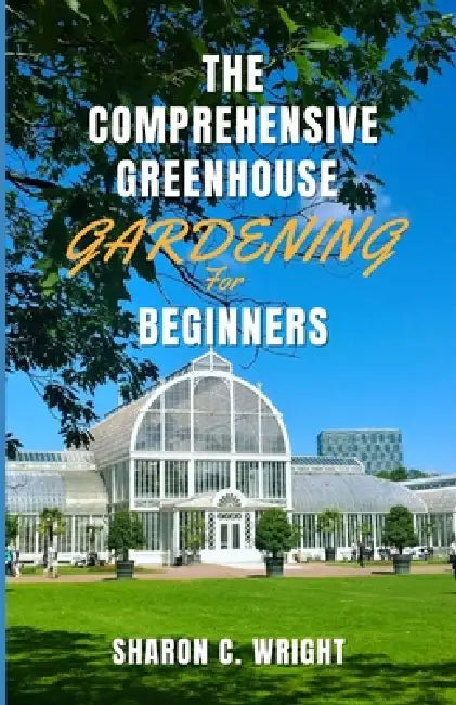 The Comprehensive Greenhouse Gardening for Beginners: Cultivating Your Own Paradise by Sharon C. Wright