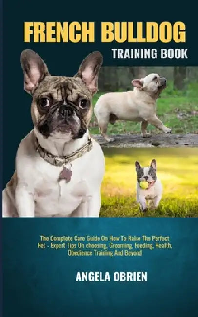 French Bulldog Training Book: The Complete Care Guide On How To Raise The Perfect Pet - Expert Tips On choosing, Grooming, Feeding, Health, Obedience by Angela Obrien