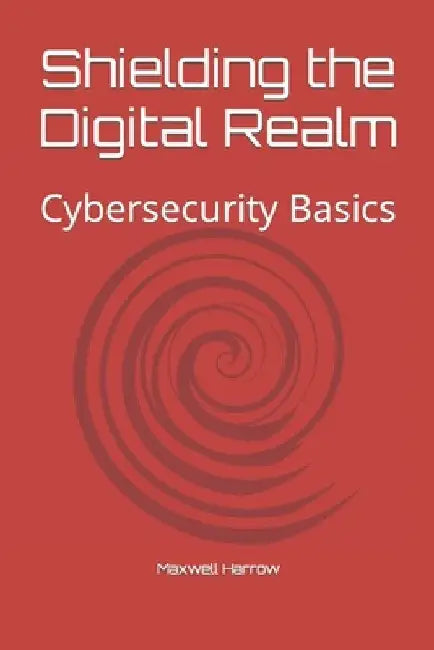 Shielding the Digital Realm: Cybersecurity Basics by Maxwell Harrow