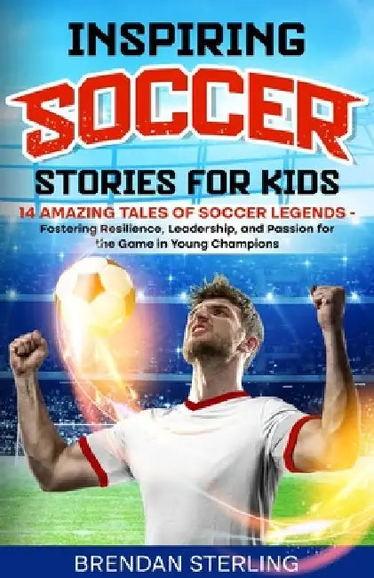 Inspiring Soccer Stories for Kids: 14 Amazing Tales of Soccer Legends - Fostering Resilience, Leadership, and Passion for the Game in Young Champions by Brendan Sterling