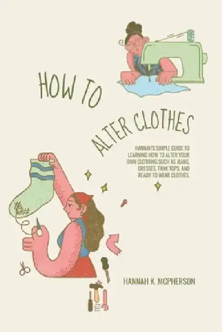 How to Alter Clothes: Hannah's Simple Guide to Learning How to Alter Your Own Clothing Such as Jeans, Dresses, Tank Tops, and Ready to Wear Clothes. by Hannah K. McPherson