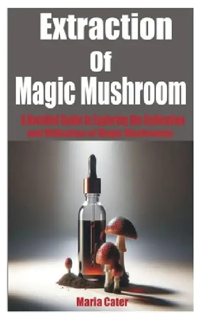 Extraction of Magic Mushroom: A Detailed Guide in Exploring the Cultivation and Utilization of Magic Mushrooms by Maria Cater