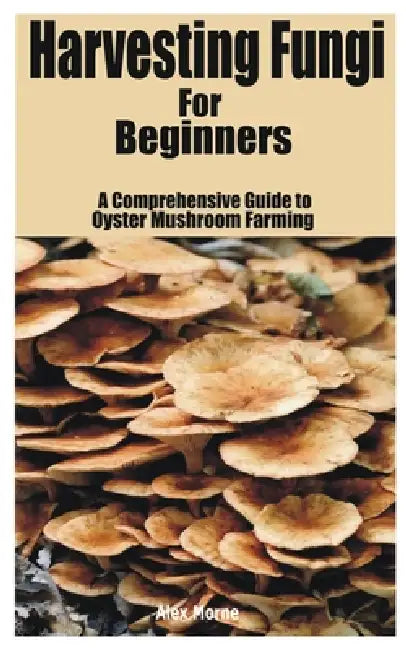 Harvesting Fungi for beginners: A Comprehensive Guide to Oyster Mushroom Farming by Alex Morne