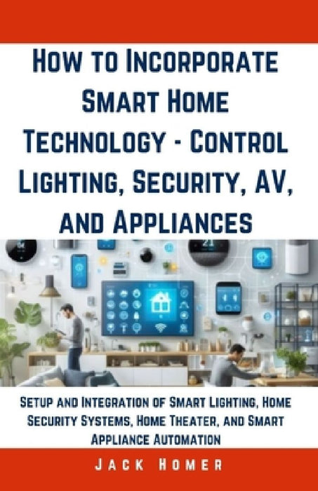 How to Incorporate Smart Home Technology - Control Lighting, Security, AV, and Appliances: Setup and Integration of Smart Lighting, Home Security Syst by Jack Homer
