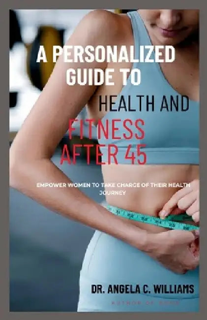 A Personalized Guide to Health and Fitness After 45: Empower Women to Take Charge of Their Health Journey by Angela C. Williams