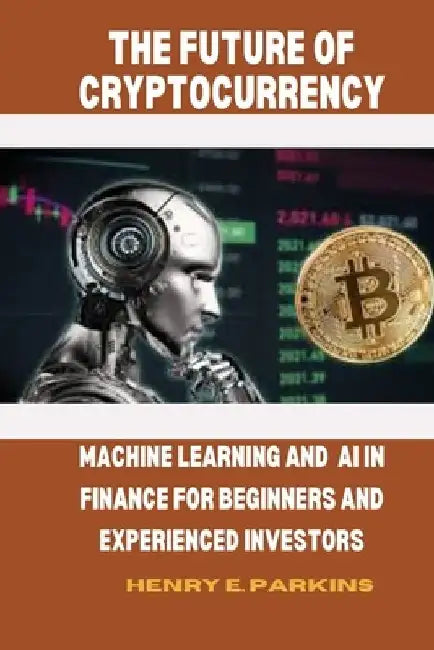 The Future of Cryptocurrency: Machine Learning and AI in Finance for Beginners and Experienced Investors by Henry E. Parkins