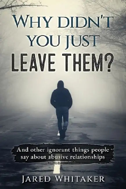 Why didn't you just leave them?: And other ignorant things people say about abusive relationships by Jared Whitaker