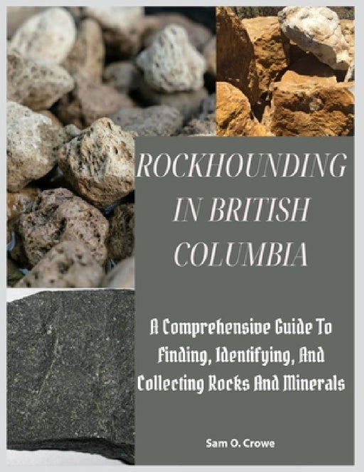 Rockhounding in British Columbia: A Comprehensive Guide to Finding, Identifying, and Collecting Rocks And Minerals by Sam O. Crowe