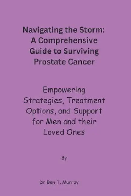 Navigating the Storm: A Comprehensive Guide to Surviving Prostate Cancer: Empowering Strategies, Treatment Options, and Support for Men and by Ben T. Murray