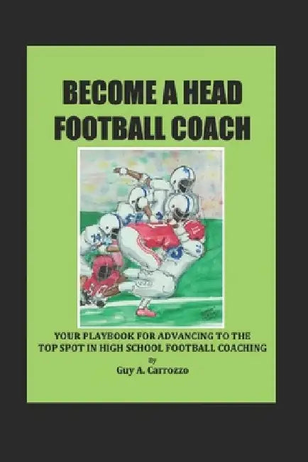 Become a Head Football Coach: Your Playbook for Advancing to the Top Spot in High School Football Coaching by Guy A. Carrozzo