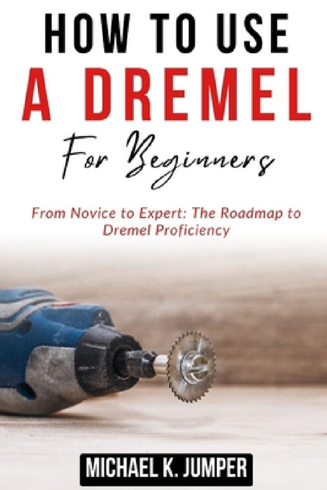 How to Use a Dremel for Beginners: From Novice to Expert: The Roadmap to Dremel Proficiency by Michael K. Jumper