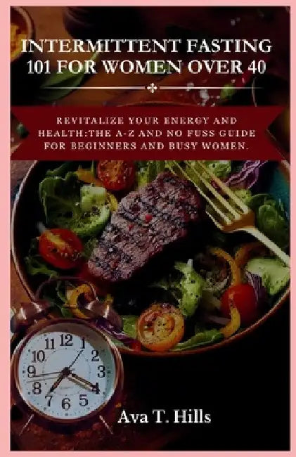 Intermittent Fasting 101 for Women Over 40: Revitalize Your Energy And Health: The A-Z and No fuss guide for beginners and busy women. by Ava T. Hills