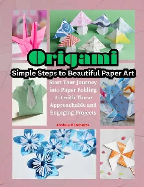 Origami: Simple Steps to Beautiful Paper Art: Start Your Journey into Paper Folding Art with These Approachable and Engaging Projects by Joshua A. Roberts