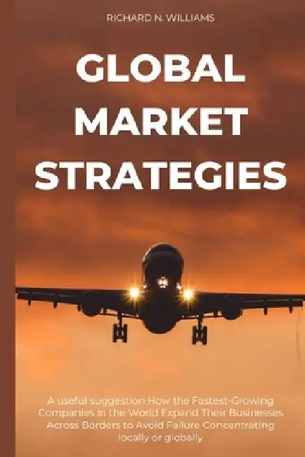Global Market Strategies: A Useful Suggestion How the Fastest-Growing Companies in the World Expand Their Businesses Across Borders to Avoid Fai by Richard N. Williams