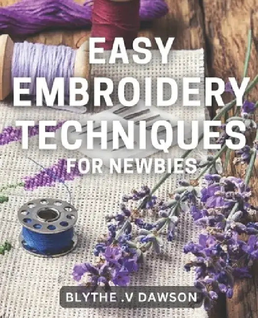 Easy Embroidery Techniques for Newbies: Discover Simple Stitching Techniques for Perfect Embroidery Projects in No Time! by Blythe V. Dawson