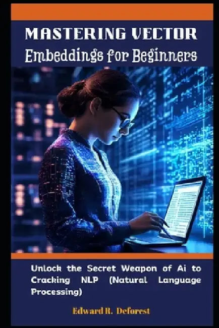 Mastering Vector Embeddings for Beginners: Unlock the Secret Weapon of Ai to Cracking NLP (Natural Language Processing) by Edward R. DeForest
