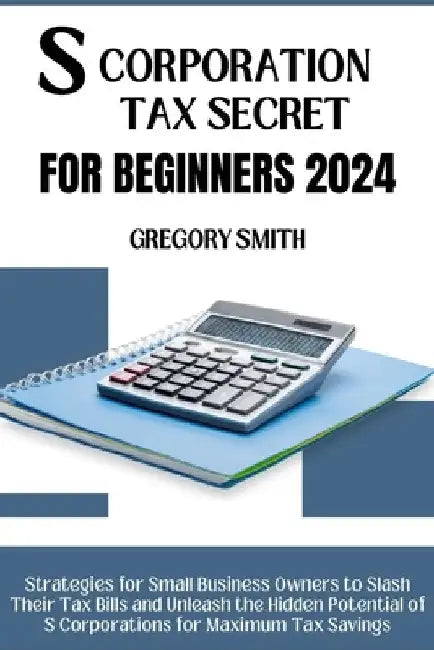 S Corporation Tax Secrets for Beginners 2024: Strategies for Small Business Owners to Slash Their Tax Bills and Unleash the Hidden Potential of S Corp by Gregory Smith
