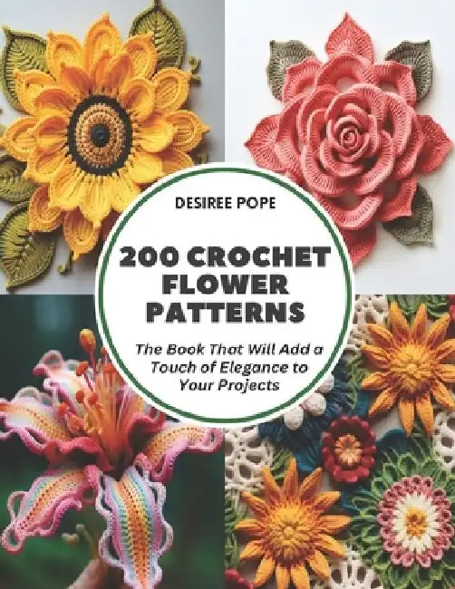 200 Crochet Flower Patterns: The Book That Will Add a Touch of Elegance to Your Projects by Desiree Pope
