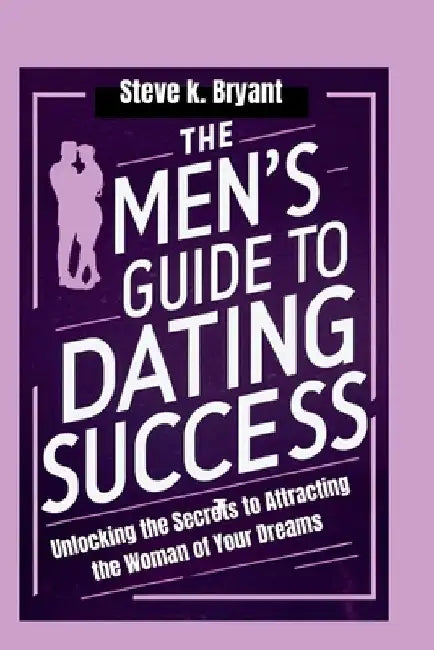 The Men's Guide to Dating Success: Unlocking the Secrets to Attracting the Woman of Your Dreams by Steve K. Bryant