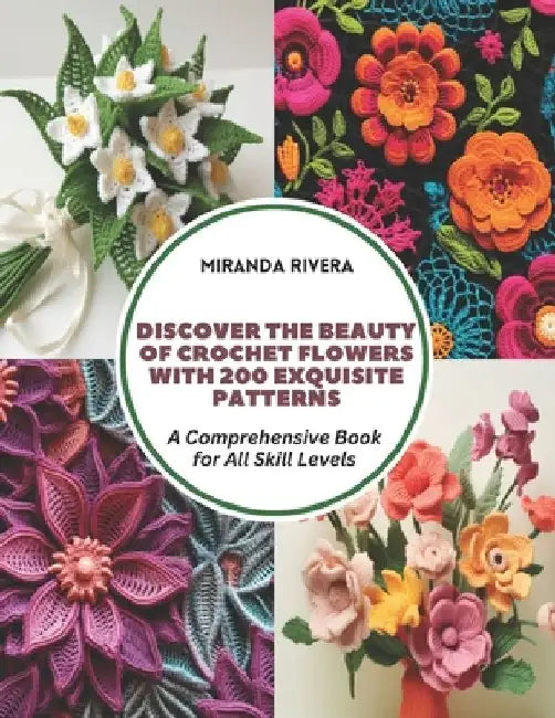 Discover the Beauty of Crochet Flowers with 200 Exquisite Patterns: A Comprehensive Book for All Skill Levels by Miranda Rivera