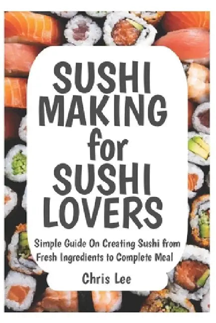 SUSHI MAKING for SUSHI LOVERS: Simple Guide On Creating Sushi from Fresh Ingredients to Complete Meal by Chris Lee