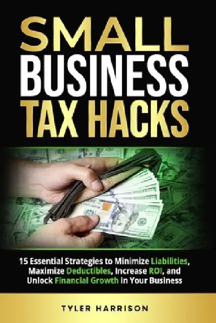 Small Business Tax Hacks: 15 Essential Strategies to Minimize Liabilities, Maximize Deductibles, Increase ROI, and Unlock Financial Growth in Yo by Tyler Harrison
