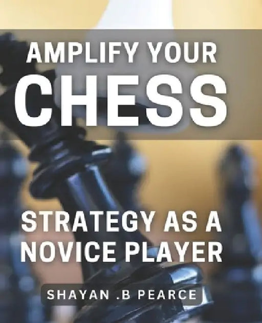 Amplify Your Chess Strategy as a Novice Player: Master the Art of Chess Tactics and Dominate Your Opponents as a Beginner by Shayan B. Pearce