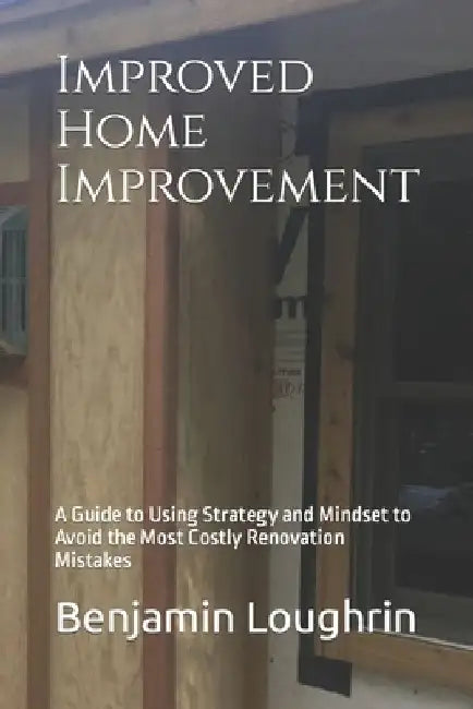 Improved Home Improvement: A Guide to Using Strategy and Mindset to Avoid the Most Costly Renovation Mistakes by Benjamin Loughrin