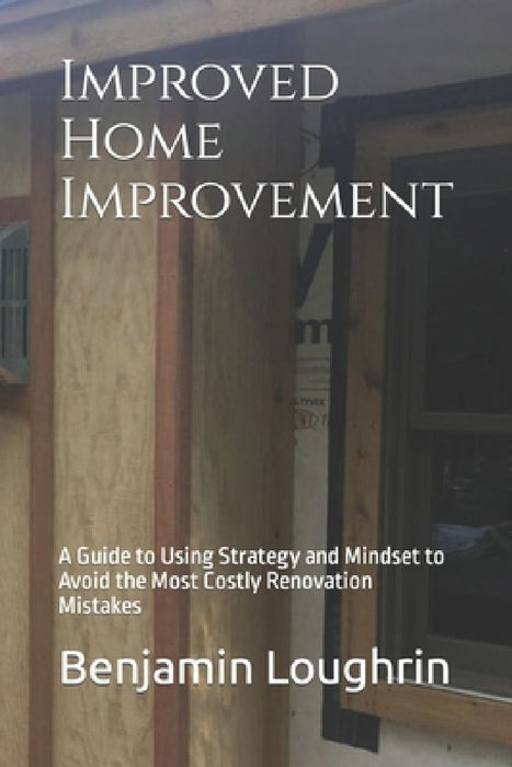 Improved Home Improvement: A Guide to Using Strategy and Mindset to Avoid the Most Costly Renovation Mistakes by Benjamin Loughrin