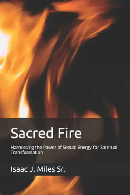 Sacred Fire: Harnessing the Power of Sexual Energy for Spiritual Transformation by Isaac J., Sr. Miles