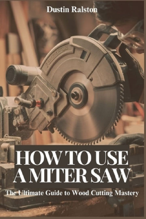 How to Use a Miter Saw: The Ultimate Guide to Wood Cutting Mastery by Dustin C. Ralston