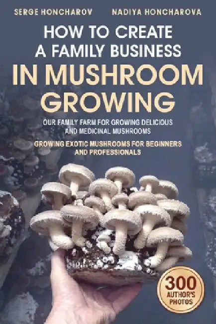 How to Create a Family Business in Mushroom Growing: Our Family Farm for Growing Delicious and Medicinal Mushrooms Growing Exotic Mushrooms for Beginn by Nadiya Honcharova