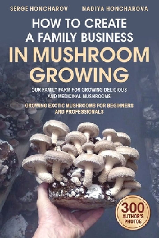 How to Create a Family Business in Mushroom Growing: Our Family Farm for Growing Delicious and Medicinal Mushrooms Growing Exotic Mushrooms for Beginn by Nadiya Honcharova