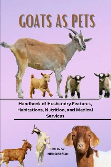 Goats as Pets: Handbook of Husbandry Features, Habitations, Nutrition, and Medical Services by John W. Henderson